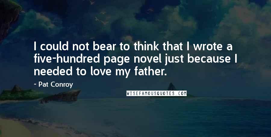 Pat Conroy Quotes: I could not bear to think that I wrote a five-hundred page novel just because I needed to love my father.