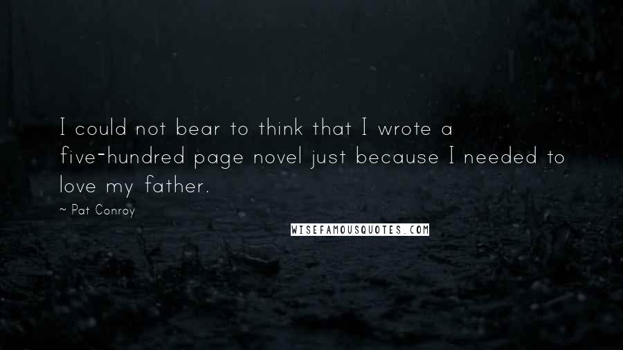 Pat Conroy Quotes: I could not bear to think that I wrote a five-hundred page novel just because I needed to love my father.