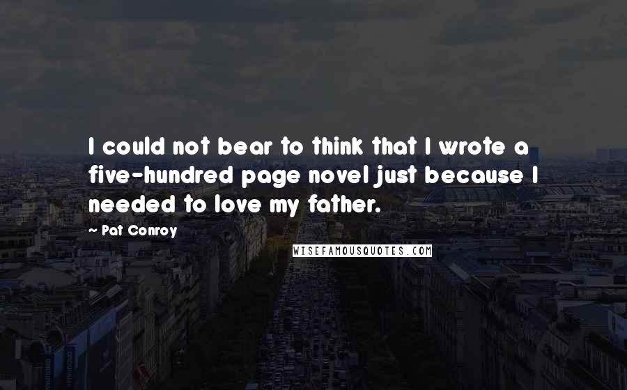 Pat Conroy Quotes: I could not bear to think that I wrote a five-hundred page novel just because I needed to love my father.