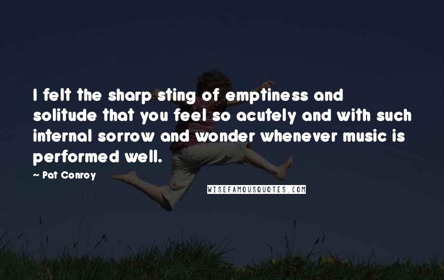 Pat Conroy Quotes: I felt the sharp sting of emptiness and solitude that you feel so acutely and with such internal sorrow and wonder whenever music is performed well.