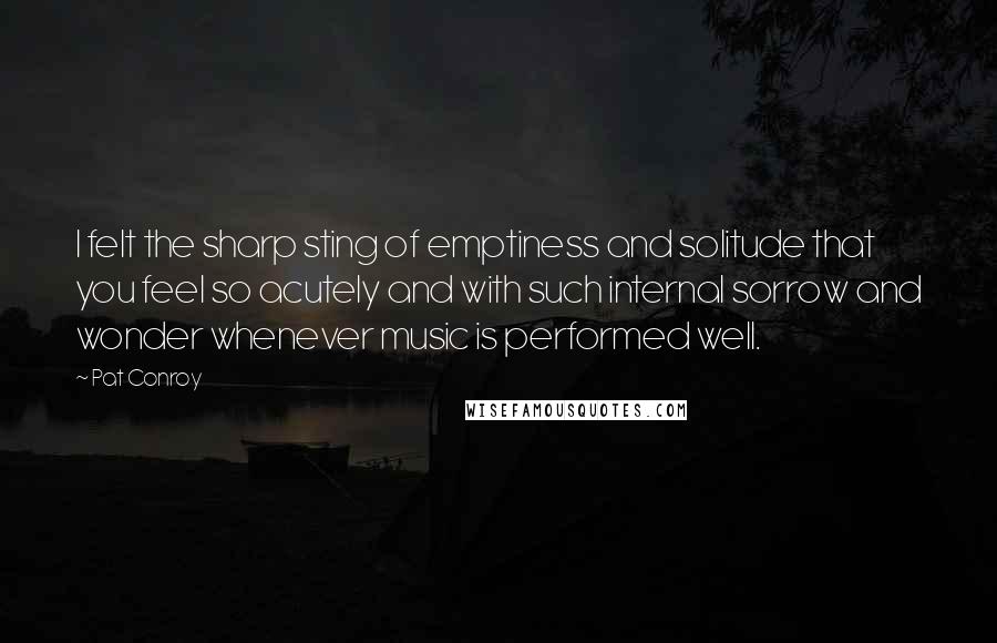 Pat Conroy Quotes: I felt the sharp sting of emptiness and solitude that you feel so acutely and with such internal sorrow and wonder whenever music is performed well.