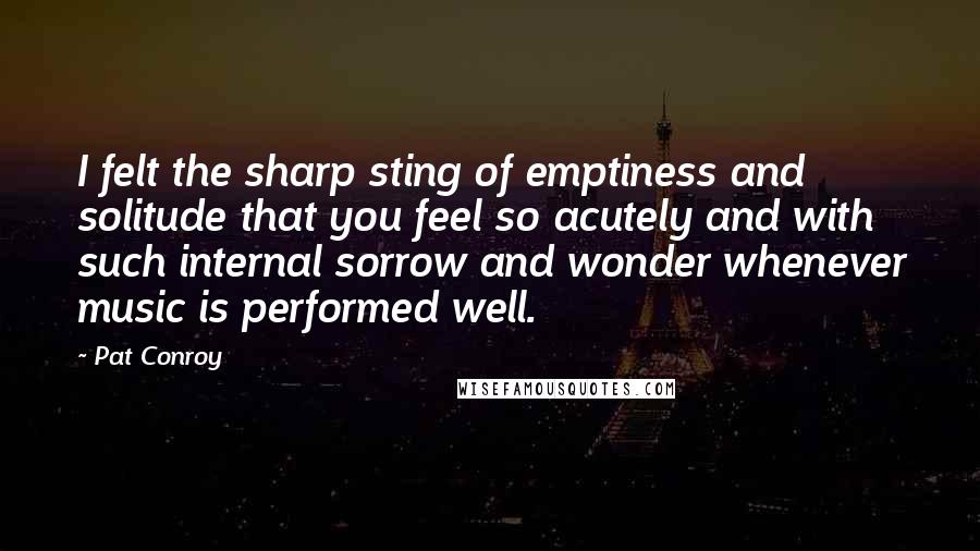 Pat Conroy Quotes: I felt the sharp sting of emptiness and solitude that you feel so acutely and with such internal sorrow and wonder whenever music is performed well.