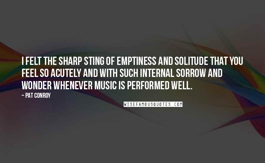 Pat Conroy Quotes: I felt the sharp sting of emptiness and solitude that you feel so acutely and with such internal sorrow and wonder whenever music is performed well.