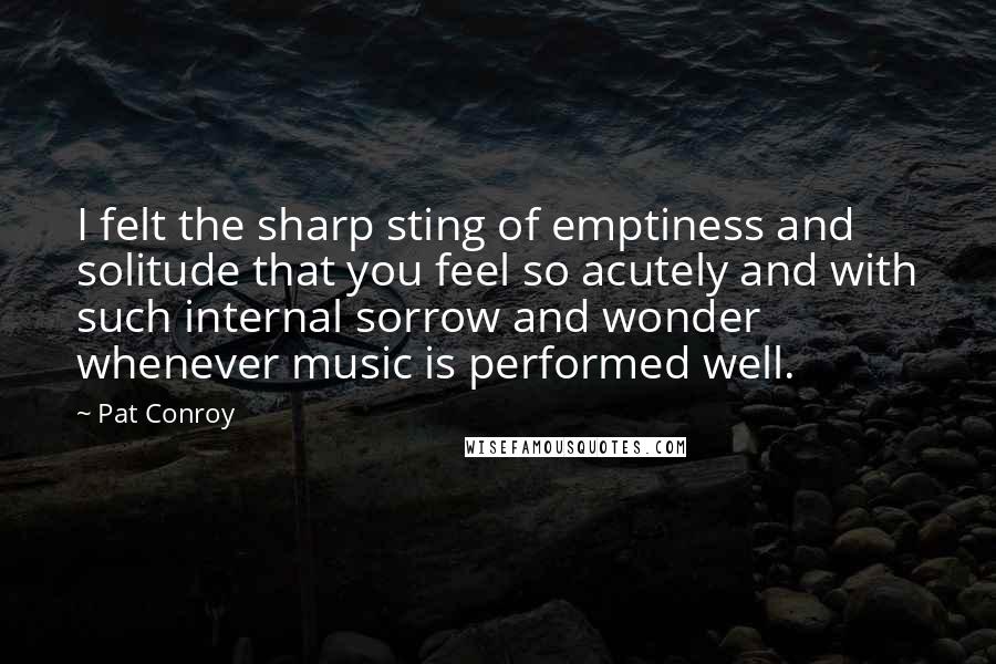 Pat Conroy Quotes: I felt the sharp sting of emptiness and solitude that you feel so acutely and with such internal sorrow and wonder whenever music is performed well.