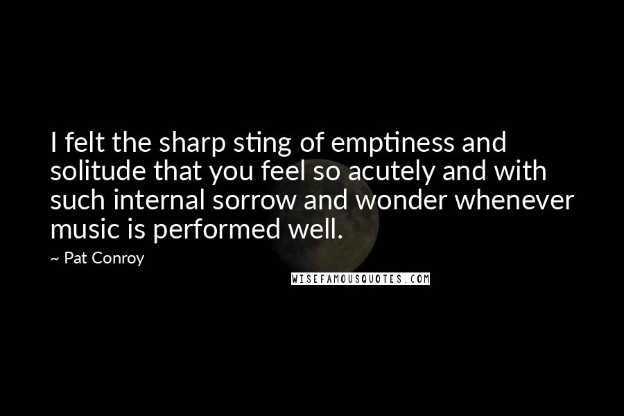 Pat Conroy Quotes: I felt the sharp sting of emptiness and solitude that you feel so acutely and with such internal sorrow and wonder whenever music is performed well.