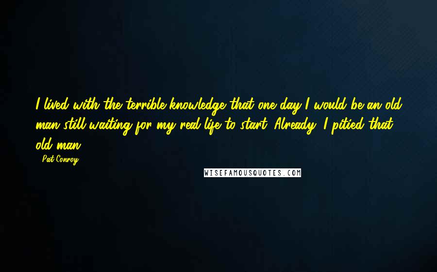 Pat Conroy Quotes: I lived with the terrible knowledge that one day I would be an old man still waiting for my real life to start. Already, I pitied that old man.