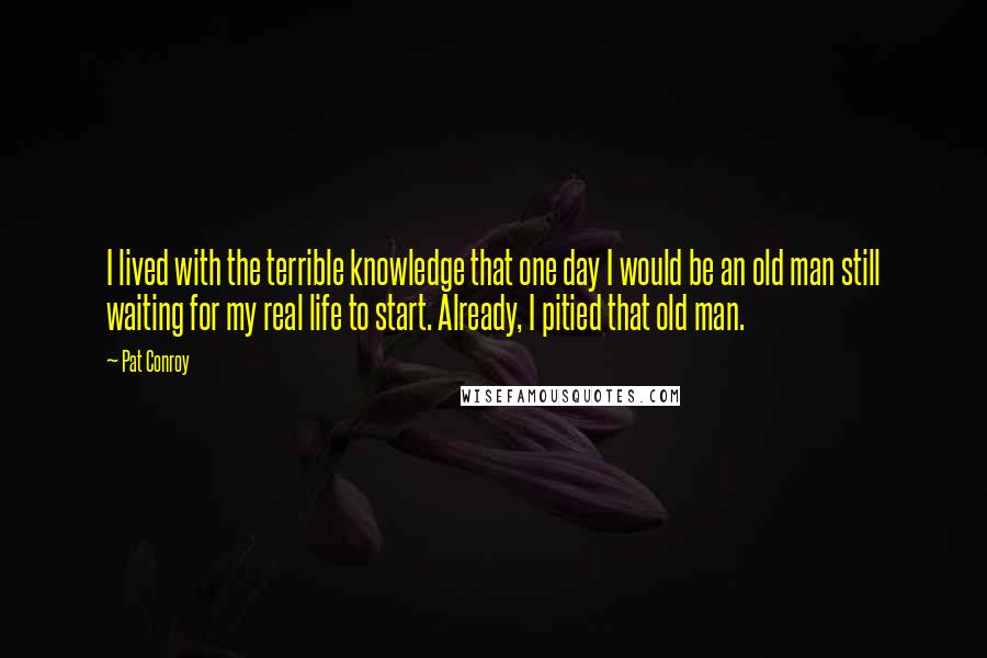 Pat Conroy Quotes: I lived with the terrible knowledge that one day I would be an old man still waiting for my real life to start. Already, I pitied that old man.