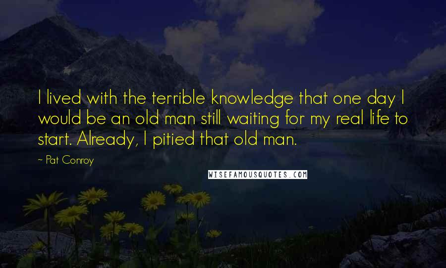 Pat Conroy Quotes: I lived with the terrible knowledge that one day I would be an old man still waiting for my real life to start. Already, I pitied that old man.