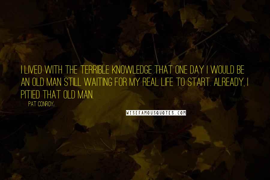 Pat Conroy Quotes: I lived with the terrible knowledge that one day I would be an old man still waiting for my real life to start. Already, I pitied that old man.