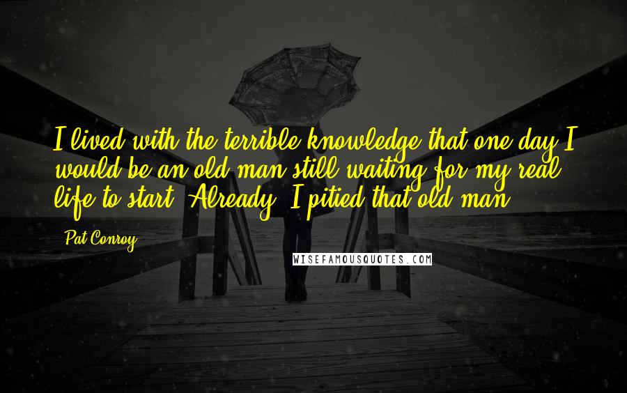 Pat Conroy Quotes: I lived with the terrible knowledge that one day I would be an old man still waiting for my real life to start. Already, I pitied that old man.