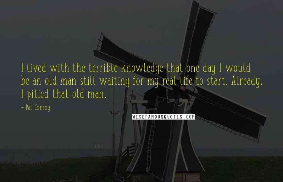 Pat Conroy Quotes: I lived with the terrible knowledge that one day I would be an old man still waiting for my real life to start. Already, I pitied that old man.