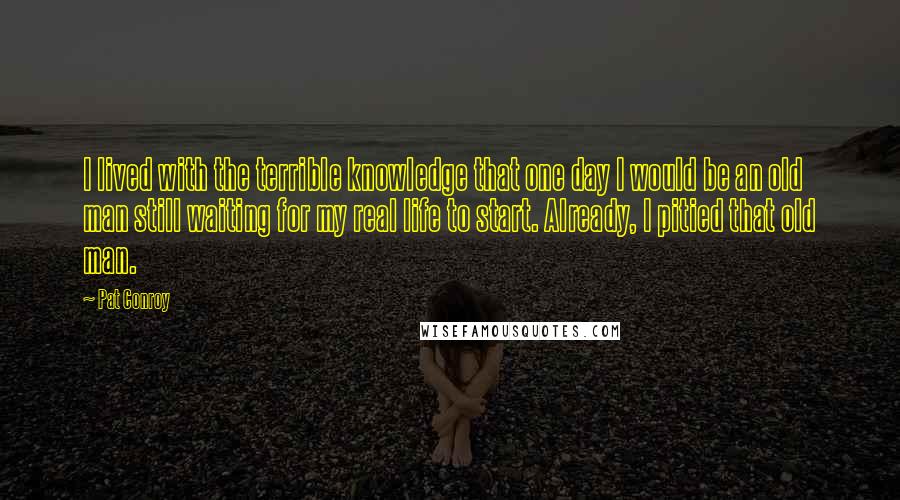 Pat Conroy Quotes: I lived with the terrible knowledge that one day I would be an old man still waiting for my real life to start. Already, I pitied that old man.