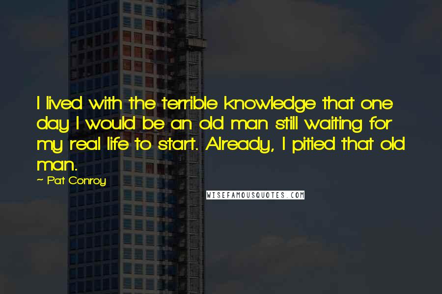 Pat Conroy Quotes: I lived with the terrible knowledge that one day I would be an old man still waiting for my real life to start. Already, I pitied that old man.