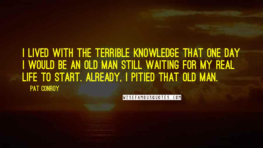 Pat Conroy Quotes: I lived with the terrible knowledge that one day I would be an old man still waiting for my real life to start. Already, I pitied that old man.