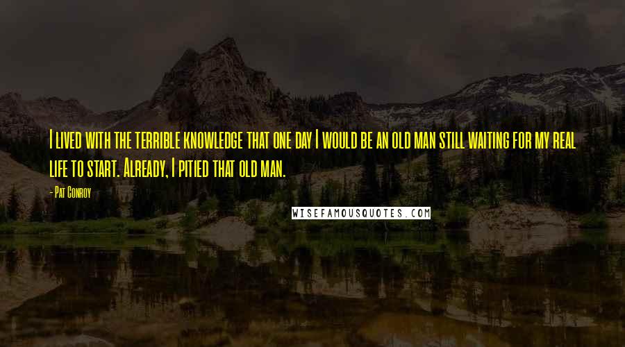 Pat Conroy Quotes: I lived with the terrible knowledge that one day I would be an old man still waiting for my real life to start. Already, I pitied that old man.