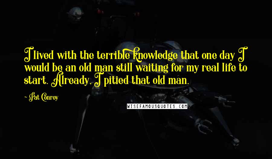 Pat Conroy Quotes: I lived with the terrible knowledge that one day I would be an old man still waiting for my real life to start. Already, I pitied that old man.