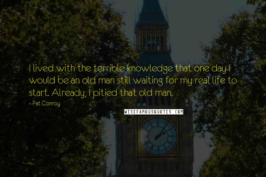 Pat Conroy Quotes: I lived with the terrible knowledge that one day I would be an old man still waiting for my real life to start. Already, I pitied that old man.