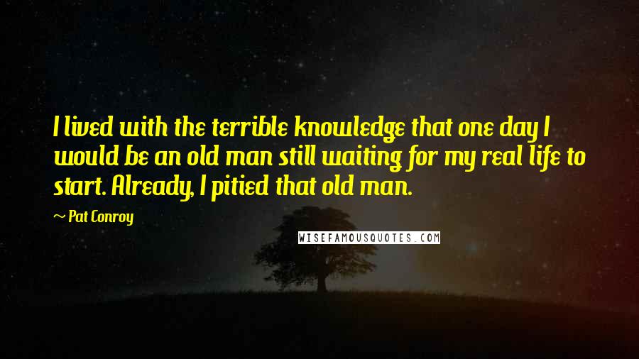 Pat Conroy Quotes: I lived with the terrible knowledge that one day I would be an old man still waiting for my real life to start. Already, I pitied that old man.