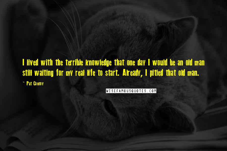 Pat Conroy Quotes: I lived with the terrible knowledge that one day I would be an old man still waiting for my real life to start. Already, I pitied that old man.