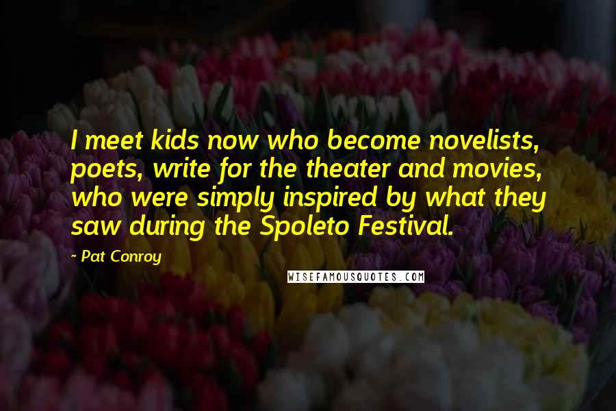 Pat Conroy Quotes: I meet kids now who become novelists, poets, write for the theater and movies, who were simply inspired by what they saw during the Spoleto Festival.