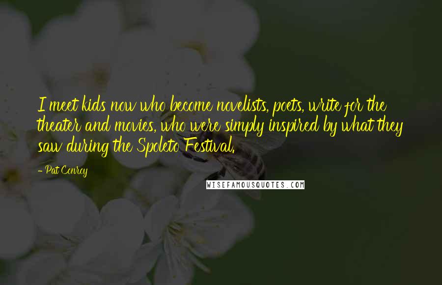 Pat Conroy Quotes: I meet kids now who become novelists, poets, write for the theater and movies, who were simply inspired by what they saw during the Spoleto Festival.