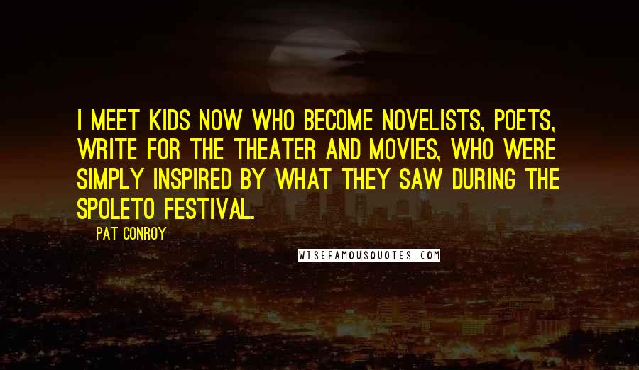 Pat Conroy Quotes: I meet kids now who become novelists, poets, write for the theater and movies, who were simply inspired by what they saw during the Spoleto Festival.