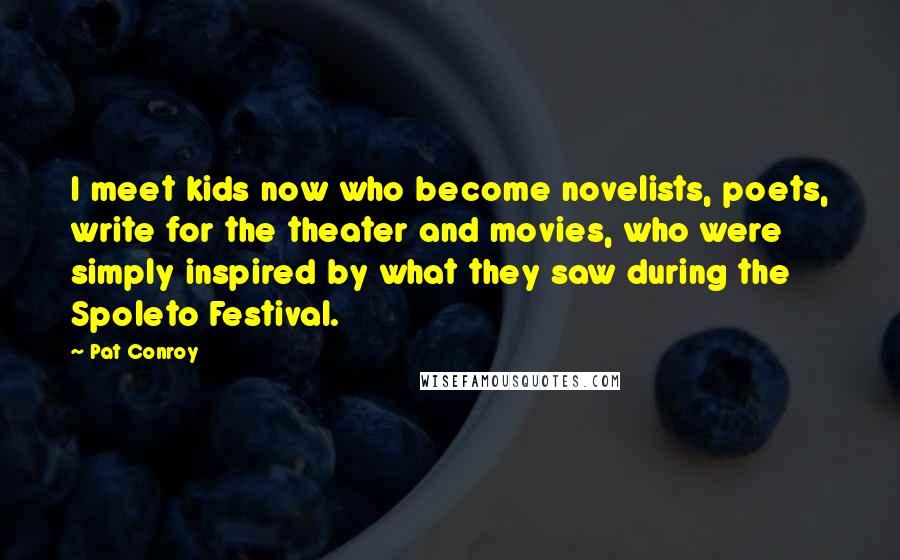 Pat Conroy Quotes: I meet kids now who become novelists, poets, write for the theater and movies, who were simply inspired by what they saw during the Spoleto Festival.