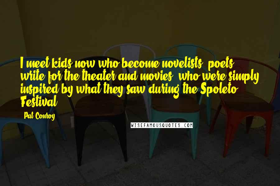 Pat Conroy Quotes: I meet kids now who become novelists, poets, write for the theater and movies, who were simply inspired by what they saw during the Spoleto Festival.