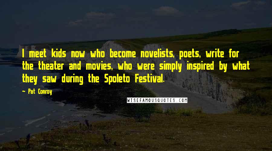 Pat Conroy Quotes: I meet kids now who become novelists, poets, write for the theater and movies, who were simply inspired by what they saw during the Spoleto Festival.