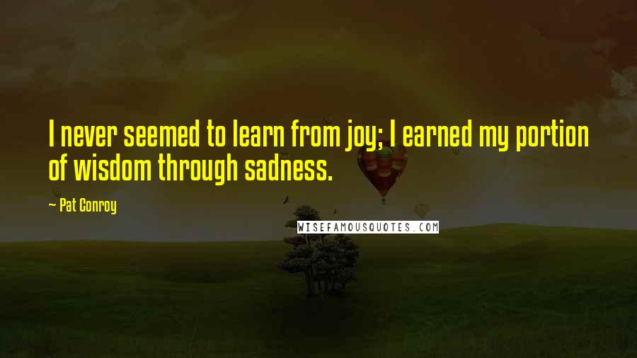 Pat Conroy Quotes: I never seemed to learn from joy; I earned my portion of wisdom through sadness.