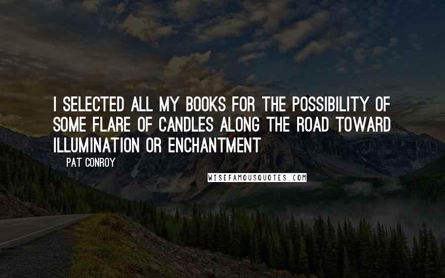 Pat Conroy Quotes: I selected all my books for the possibility of some flare of candles along the road toward illumination or enchantment