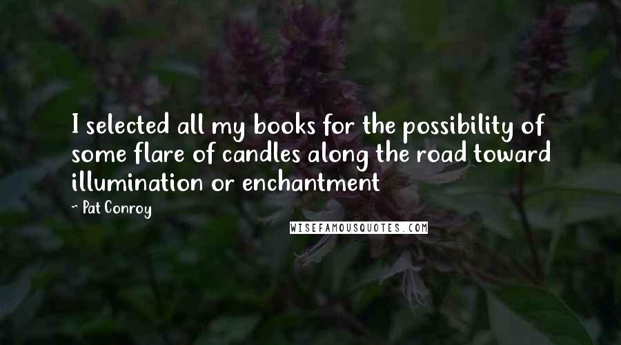 Pat Conroy Quotes: I selected all my books for the possibility of some flare of candles along the road toward illumination or enchantment