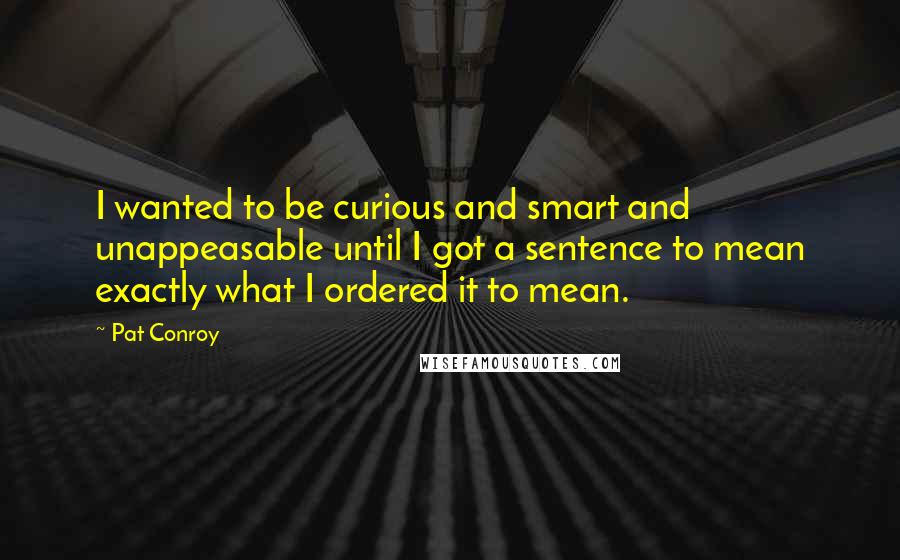 Pat Conroy Quotes: I wanted to be curious and smart and unappeasable until I got a sentence to mean exactly what I ordered it to mean.