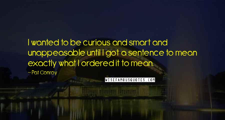 Pat Conroy Quotes: I wanted to be curious and smart and unappeasable until I got a sentence to mean exactly what I ordered it to mean.