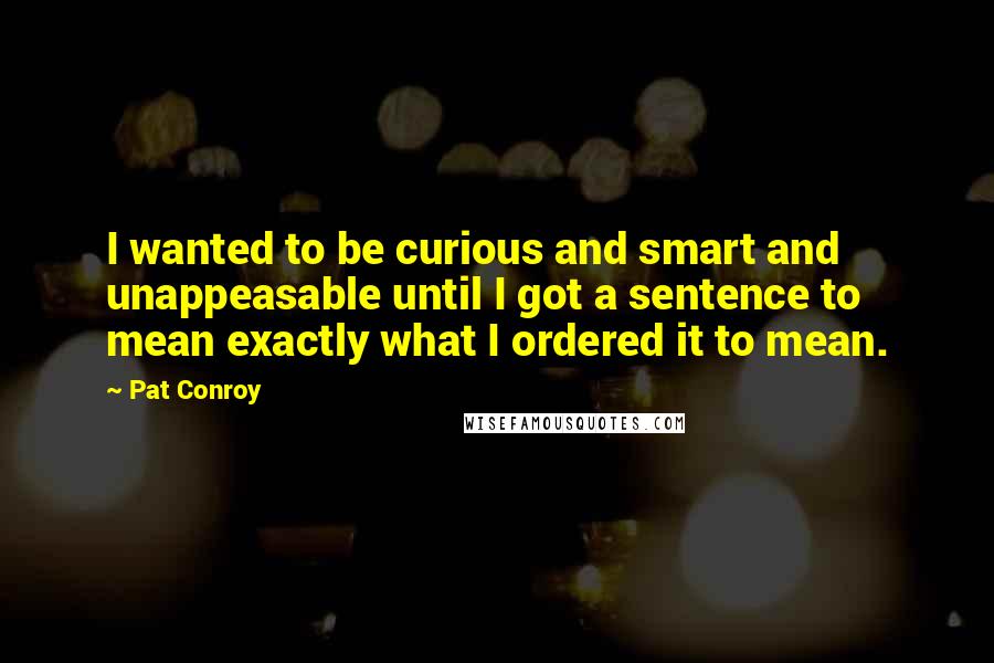 Pat Conroy Quotes: I wanted to be curious and smart and unappeasable until I got a sentence to mean exactly what I ordered it to mean.