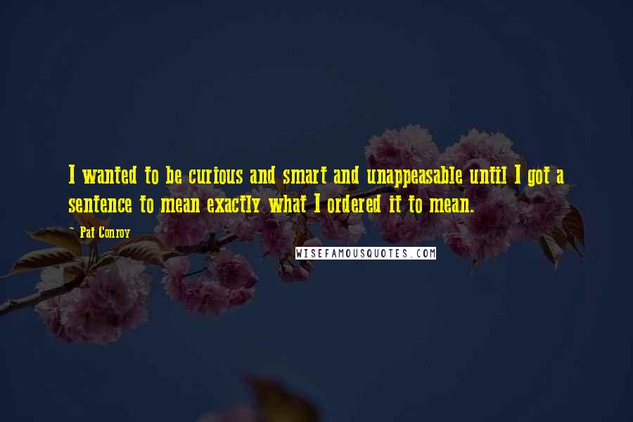 Pat Conroy Quotes: I wanted to be curious and smart and unappeasable until I got a sentence to mean exactly what I ordered it to mean.