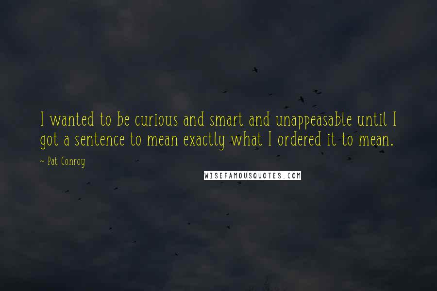 Pat Conroy Quotes: I wanted to be curious and smart and unappeasable until I got a sentence to mean exactly what I ordered it to mean.