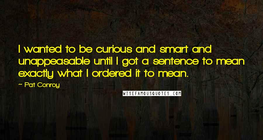 Pat Conroy Quotes: I wanted to be curious and smart and unappeasable until I got a sentence to mean exactly what I ordered it to mean.