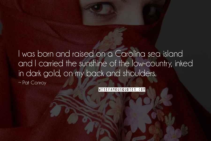 Pat Conroy Quotes: I was born and raised on a Carolina sea island and I carried the sunshine of the low-country, inked in dark gold, on my back and shoulders.