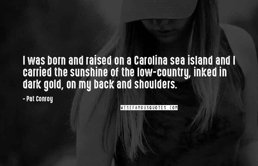 Pat Conroy Quotes: I was born and raised on a Carolina sea island and I carried the sunshine of the low-country, inked in dark gold, on my back and shoulders.