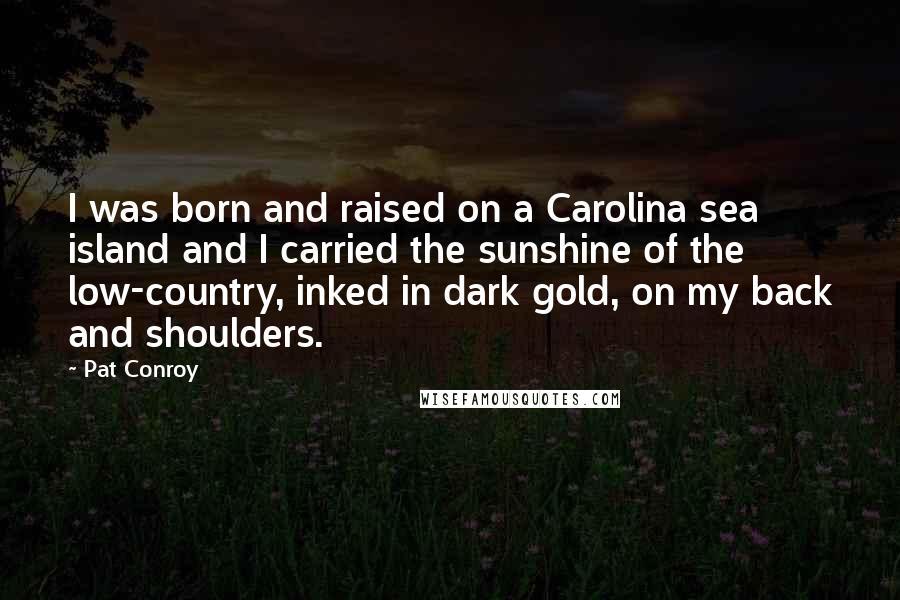 Pat Conroy Quotes: I was born and raised on a Carolina sea island and I carried the sunshine of the low-country, inked in dark gold, on my back and shoulders.