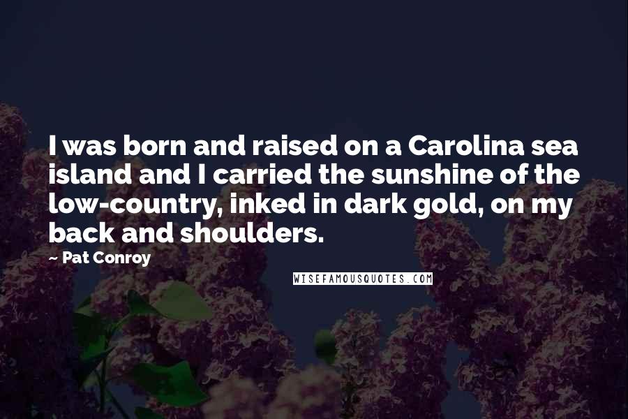 Pat Conroy Quotes: I was born and raised on a Carolina sea island and I carried the sunshine of the low-country, inked in dark gold, on my back and shoulders.