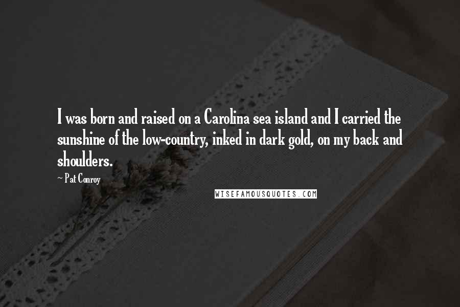 Pat Conroy Quotes: I was born and raised on a Carolina sea island and I carried the sunshine of the low-country, inked in dark gold, on my back and shoulders.