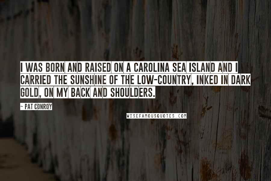 Pat Conroy Quotes: I was born and raised on a Carolina sea island and I carried the sunshine of the low-country, inked in dark gold, on my back and shoulders.