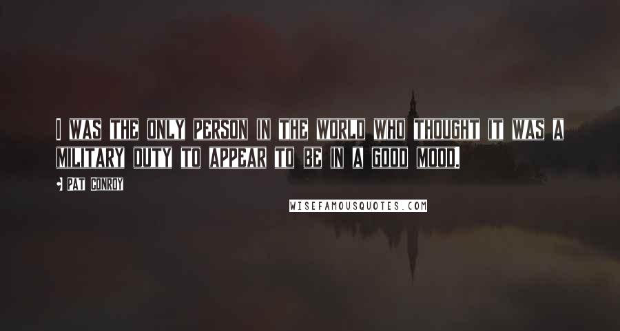 Pat Conroy Quotes: I was the only person in the world who thought it was a military duty to appear to be in a good mood.