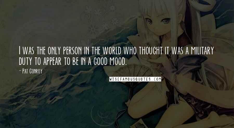 Pat Conroy Quotes: I was the only person in the world who thought it was a military duty to appear to be in a good mood.