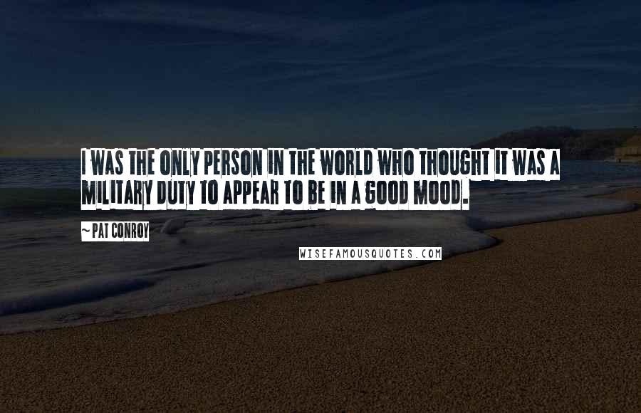 Pat Conroy Quotes: I was the only person in the world who thought it was a military duty to appear to be in a good mood.