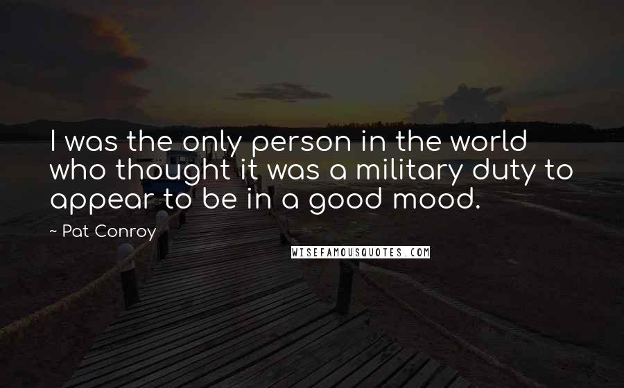 Pat Conroy Quotes: I was the only person in the world who thought it was a military duty to appear to be in a good mood.