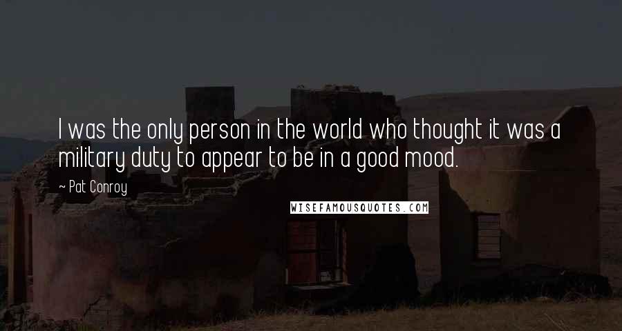 Pat Conroy Quotes: I was the only person in the world who thought it was a military duty to appear to be in a good mood.