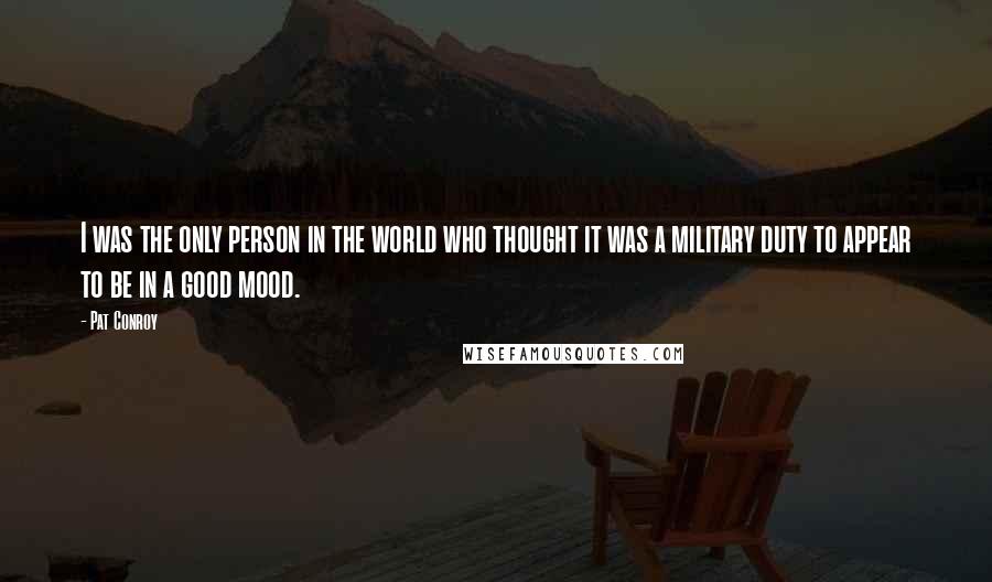 Pat Conroy Quotes: I was the only person in the world who thought it was a military duty to appear to be in a good mood.